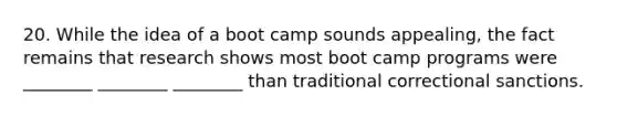 20. While the idea of a boot camp sounds appealing, the fact remains that research shows most boot camp programs were ________ ________ ________ than traditional correctional sanctions.