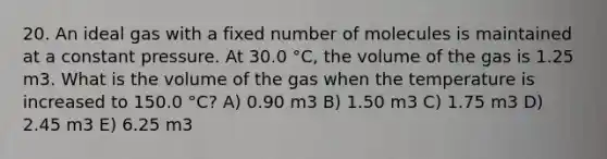 20. An ideal gas with a fixed number of molecules is maintained at a constant pressure. At 30.0 °C, the volume of the gas is 1.25 m3. What is the volume of the gas when the temperature is increased to 150.0 °C? A) 0.90 m3 B) 1.50 m3 C) 1.75 m3 D) 2.45 m3 E) 6.25 m3