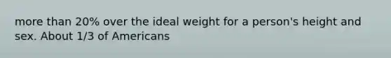 more than 20% over the ideal weight for a person's height and sex. About 1/3 of Americans