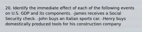 20. Identify the immediate effect of each of the following events on U.S. GDP and its components. -James receives a Social Security check. -John buys an Italian sports car. -Henry buys domestically produced tools for his construction company