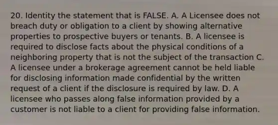 20. Identity the statement that is FALSE. A. A Licensee does not breach duty or obligation to a client by showing alternative properties to prospective buyers or tenants. B. A licensee is required to disclose facts about the physical conditions of a neighboring property that is not the subject of the transaction C. A licensee under a brokerage agreement cannot be held liable for disclosing information made confidential by the written request of a client if the disclosure is required by law. D. A licensee who passes along false information provided by a customer is not liable to a client for providing false information.