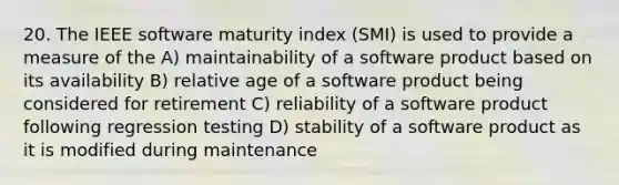 20. The IEEE software maturity index (SMI) is used to provide a measure of the A) maintainability of a software product based on its availability B) relative age of a software product being considered for retirement C) reliability of a software product following regression testing D) stability of a software product as it is modified during maintenance