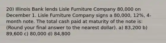 20) Illinois Bank lends Lisle Furniture Company 80,000 on December 1. Lisle Furniture Company signs a 80,000, 12%, 4-month note. The total cash paid at maturity of the note is: (Round your final answer to the nearest dollar). a) 83,200 b) 89,600 c) 80,000 d) 84,800