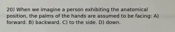 20) When we imagine a person exhibiting the anatomical position, the palms of the hands are assumed to be facing: A) forward. B) backward. C) to the side. D) down.