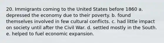 20. Immigrants coming to the United States before 1860 a. depressed the economy due to their poverty. b. found themselves involved in few cultural conflicts. c. had little impact on society until after the Civil War. d. settled mostly in the South. e. helped to fuel economic expansion.