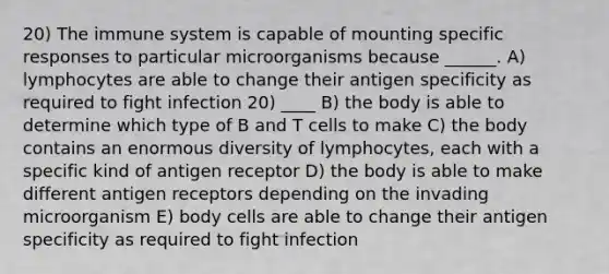 20) The immune system is capable of mounting specific responses to particular microorganisms because ______. A) lymphocytes are able to change their antigen specificity as required to fight infection 20) ____ B) the body is able to determine which type of B and T cells to make C) the body contains an enormous diversity of lymphocytes, each with a specific kind of antigen receptor D) the body is able to make different antigen receptors depending on the invading microorganism E) body cells are able to change their antigen specificity as required to fight infection