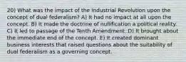 20) What was the impact of the Industrial Revolution upon the concept of dual federalism? A) It had no impact at all upon the concept. B) It made the doctrine of nullification a political reality. C) It led to passage of the Tenth Amendment. D) It brought about the immediate end of the concept. E) It created dominant business interests that raised questions about the suitability of dual federalism as a governing concept.