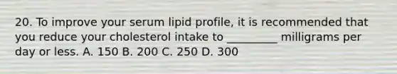 20. To improve your serum lipid profile, it is recommended that you reduce your cholesterol intake to _________ milligrams per day or less. A. 150 B. 200 C. 250 D. 300