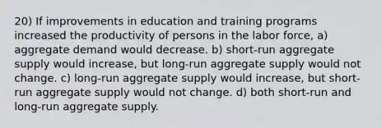 20) If improvements in education and training programs increased the productivity of persons in the labor force, a) aggregate demand would decrease. b) short-run aggregate supply would increase, but long-run aggregate supply would not change. c) long-run aggregate supply would increase, but short-run aggregate supply would not change. d) both short-run and long-run aggregate supply.