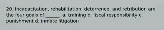 20. Incapacitation, rehabilitation, deterrence, and retribution are the four goals of ______. a. training b. fiscal responsibility c. punishment d. inmate litigation