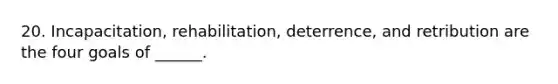 20. Incapacitation, rehabilitation, deterrence, and retribution are the four goals of ______.