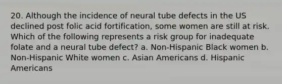 20. Although the incidence of neural tube defects in the US declined post folic acid fortification, some women are still at risk. Which of the following represents a risk group for inadequate folate and a neural tube defect? a. Non-Hispanic Black women b. Non-Hispanic White women c. Asian Americans d. Hispanic Americans