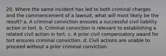 20. Where the same incident has led to both criminal charges and the commencement of a lawsuit, what will most likely be the result? a. A criminal conviction ensures a successful civil liability action in tort. b. Criminal conviction is relevant to establishing a related civil action in tort. c. A prior civil compensatory award for tort ensures criminal conviction. d. Civil actions are unable to proceed without a prior criminal conviction.