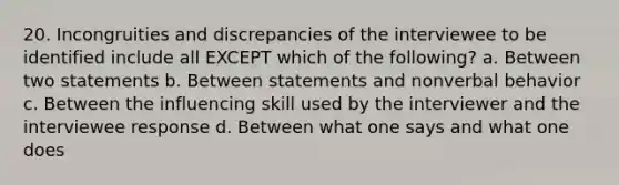 20. Incongruities and discrepancies of the interviewee to be identified include all EXCEPT which of the following? a. Between two statements b. Between statements and nonverbal behavior c. Between the influencing skill used by the interviewer and the interviewee response d. Between what one says and what one does