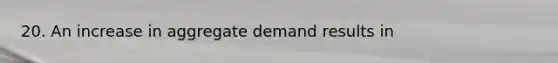 20. An increase in aggregate demand results in