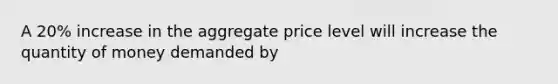 A 20% increase in the aggregate price level will increase the quantity of money demanded by