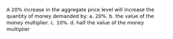 A 20% increase in the aggregate price level will increase the quantity of money demanded by: a. 20%. b. the value of the money multiplier. c. 10%. d. half the value of the money multiplier