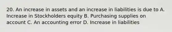 20. An increase in assets and an increase in liabilities is due to A. Increase in Stockholders equity B. Purchasing supplies on account C. An accounting error D. Increase in liabilities