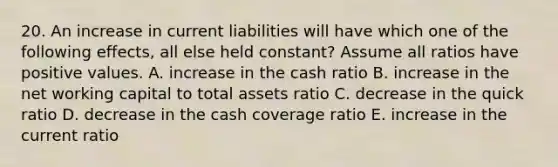 20. An increase in current liabilities will have which one of the following effects, all else held constant? Assume all ratios have positive values. A. increase in the cash ratio B. increase in the net working capital to total assets ratio C. decrease in the quick ratio D. decrease in the cash coverage ratio E. increase in the current ratio