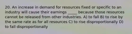 20. An increase in demand for resources fixed or specific to an industry will cause their earnings _____ because those resources cannot be released from other industries. A) to fall B) to rise by the same rate as for all resources C) to rise disproportionally D) to fall disproportionally