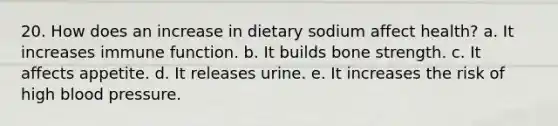 20. How does an increase in dietary sodium affect health? a. It increases immune function. b. It builds bone strength. c. It affects appetite. d. It releases urine. e. It increases the risk of high blood pressure.