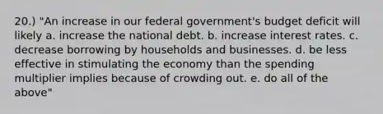 20.) "An increase in our federal government's budget deficit will likely a. increase the national debt. b. increase interest rates. c. decrease borrowing by households and businesses. d. be less effective in stimulating the economy than the spending multiplier implies because of crowding out. e. do all of the above"