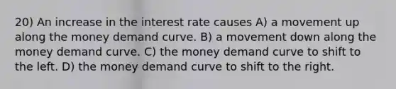 20) An increase in the interest rate causes A) a movement up along the money demand curve. B) a movement down along the money demand curve. C) the money demand curve to shift to the left. D) the money demand curve to shift to the right.