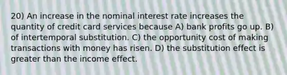 20) An increase in the nominal interest rate increases the quantity of credit card services because A) bank profits go up. B) of intertemporal substitution. C) the opportunity cost of making transactions with money has risen. D) the substitution effect is greater than the income effect.