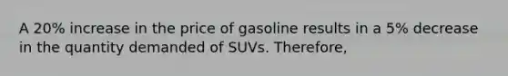 A 20% increase in the price of gasoline results in a 5% decrease in the quantity demanded of SUVs. Therefore,