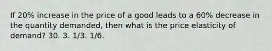 If 20% increase in the price of a good leads to a 60% decrease in the quantity demanded, then what is the price elasticity of demand? 30. 3. 1/3. 1/6.