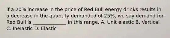 If a 20% increase in the price of Red Bull energy drinks results in a decrease in the quantity demanded of 25%, we say demand for Red Bull is ______________ in this range. A. Unit elastic B. Vertical C. Inelastic D. Elastic