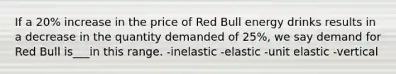 If a 20% increase in the price of Red Bull energy drinks results in a decrease in the quantity demanded of 25%, we say demand for Red Bull is___in this range. -inelastic -elastic -unit elastic -vertical