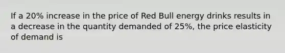 If a 20% increase in the price of Red Bull energy drinks results in a decrease in the quantity demanded of 25%, the price elasticity of demand is