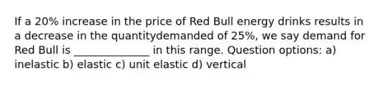 If a 20% increase in the price of Red Bull energy drinks results in a decrease in the quantitydemanded of 25%, we say demand for Red Bull is ______________ in this range. Question options: a) inelastic b) elastic c) unit elastic d) vertical