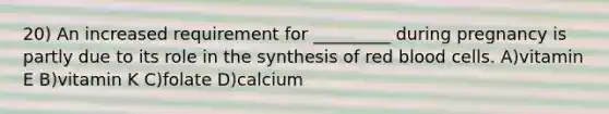 20) An increased requirement for _________ during pregnancy is partly due to its role in the synthesis of red blood cells. A)vitamin E B)vitamin K C)folate D)calcium