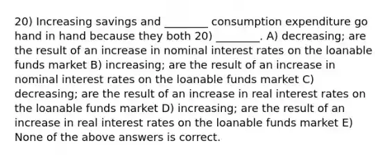 20) Increasing savings and ________ consumption expenditure go hand in hand because they both 20) ________. A) decreasing; are the result of an increase in nominal interest rates on the loanable funds market B) increasing; are the result of an increase in nominal interest rates on the loanable funds market C) decreasing; are the result of an increase in real interest rates on the loanable funds market D) increasing; are the result of an increase in real interest rates on the loanable funds market E) None of the above answers is correct.