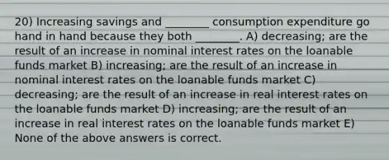 20) Increasing savings and ________ consumption expenditure go hand in hand because they both ________. A) decreasing; are the result of an increase in nominal interest rates on the loanable funds market B) increasing; are the result of an increase in nominal interest rates on the loanable funds market C) decreasing; are the result of an increase in real interest rates on the loanable funds market D) increasing; are the result of an increase in real interest rates on the loanable funds market E) None of the above answers is correct.