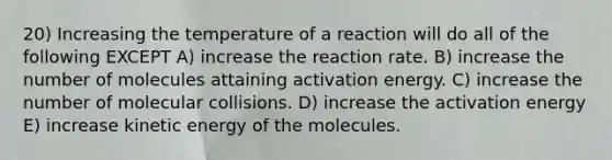 20) Increasing the temperature of a reaction will do all of the following EXCEPT A) increase the reaction rate. B) increase the number of molecules attaining activation energy. C) increase the number of molecular collisions. D) increase the activation energy E) increase kinetic energy of the molecules.