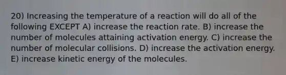 20) Increasing the temperature of a reaction will do all of the following EXCEPT A) increase the reaction rate. B) increase the number of molecules attaining activation energy. C) increase the number of molecular collisions. D) increase the activation energy. E) increase kinetic energy of the molecules.