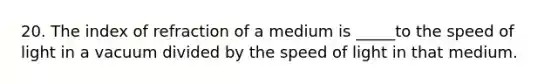 20. The index of refraction of a medium is _____to the speed of light in a vacuum divided by the speed of light in that medium.