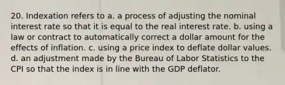 20. Indexation refers to a. a process of adjusting the nominal interest rate so that it is equal to the real interest rate. b. using a law or contract to automatically correct a dollar amount for the effects of inflation. c. using a price index to deflate dollar values. d. an adjustment made by the Bureau of Labor Statistics to the CPI so that the index is in line with the GDP deflator.