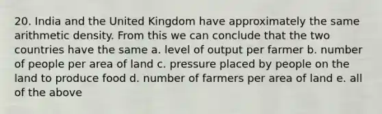 20. India and the United Kingdom have approximately the same arithmetic density. From this we can conclude that the two countries have the same a. level of output per farmer b. number of people per area of land c. pressure placed by people on the land to produce food d. number of farmers per area of land e. all of the above