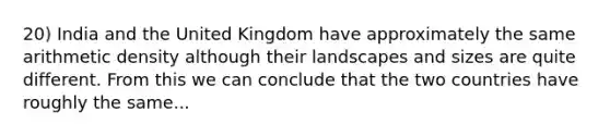 20) India and the United Kingdom have approximately the same arithmetic density although their landscapes and sizes are quite different. From this we can conclude that the two countries have roughly the same...