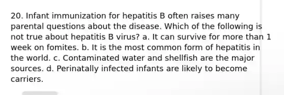 20. Infant immunization for hepatitis B often raises many parental questions about the disease. Which of the following is not true about hepatitis B virus? a. It can survive for more than 1 week on fomites. b. It is the most common form of hepatitis in the world. c. Contaminated water and shellfish are the major sources. d. Perinatally infected infants are likely to become carriers.