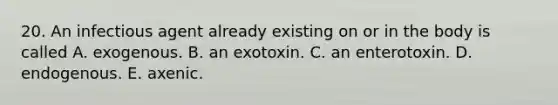 20. An infectious agent already existing on or in the body is called A. exogenous. B. an exotoxin. C. an enterotoxin. D. endogenous. E. axenic.