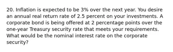 20. Inflation is expected to be 3% over the next year. You desire an annual real return rate of 2.5 percent on your investments. A corporate bond is being offered at 2 percentage points over the one-year Treasury security rate that meets your requirements. What would be the nominal interest rate on the corporate security?