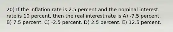 20) If the inflation rate is 2.5 percent and the nominal interest rate is 10 percent, then the real interest rate is A) -7.5 percent. B) 7.5 percent. C) -2.5 percent. D) 2.5 percent. E) 12.5 percent.