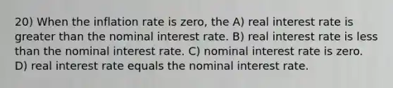 20) When the inflation rate is zero, the A) real interest rate is greater than the nominal interest rate. B) real interest rate is less than the nominal interest rate. C) nominal interest rate is zero. D) real interest rate equals the nominal interest rate.