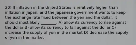 20) If inflation in the United States is relatively higher than inflation in Japan, and the Japanese government wants to keep the exchange rate fixed between the yen and the dollar, it should most likely ________. A) allow its currency to rise against the dollar B) allow its currency to fall against the dollar C) increase the supply of yen in the market D) decrease the supply of yen in the market