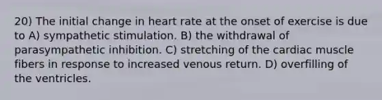 20) The initial change in heart rate at the onset of exercise is due to A) sympathetic stimulation. B) the withdrawal of parasympathetic inhibition. C) stretching of the cardiac muscle fibers in response to increased venous return. D) overfilling of the ventricles.